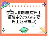 宁夏大朗哪里有焊工证复审的地方(宁夏焊工证复审点)