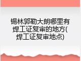 锡林郭勒大朗哪里有焊工证复审的地方(焊工证复审地点)