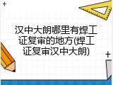 汉中大朗哪里有焊工证复审的地方(焊工证复审汉中大朗)