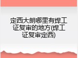 定西大朗哪里有焊工证复审的地方(焊工证复审定西)