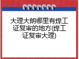 大理大朗哪里有焊工证复审的地方(焊工证复审大理)
