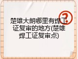 楚雄大朗哪里有焊工证复审的地方(楚雄焊工证复审点)