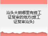 汕头大朗哪里有焊工证复审的地方(焊工证复审汕头)