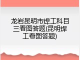 龙岩昆明市焊工科目三看图答题(昆明焊工看图答题)