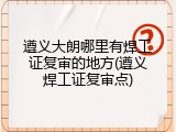 遵义大朗哪里有焊工证复审的地方(遵义焊工证复审点)