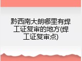 黔西南大朗哪里有焊工证复审的地方(焊工证复审点)