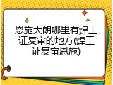 恩施大朗哪里有焊工证复审的地方(焊工证复审恩施)