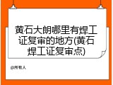 黄石大朗哪里有焊工证复审的地方(黄石焊工证复审点)