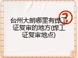 台州大朗哪里有焊工证复审的地方(焊工证复审地点)