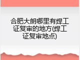 合肥大朗哪里有焊工证复审的地方(焊工证复审地点)