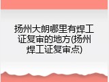 扬州大朗哪里有焊工证复审的地方(扬州焊工证复审点)