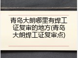 青岛大朗哪里有焊工证复审的地方(青岛大朗焊工证复审点)