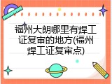福州大朗哪里有焊工证复审的地方(福州焊工证复审点)