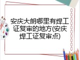 安庆大朗哪里有焊工证复审的地方(安庆焊工证复审点)