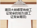莆田大朗哪里有焊工证复审的地方(焊工证复审莆田)