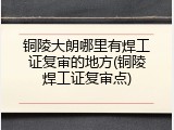 铜陵大朗哪里有焊工证复审的地方(铜陵焊工证复审点)