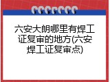 六安大朗哪里有焊工证复审的地方(六安焊工证复审点)