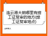 连云港大朗哪里有焊工证复审的地方(焊工证复审地点)