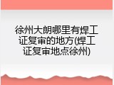 徐州大朗哪里有焊工证复审的地方(焊工证复审地点徐州)