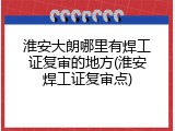 淮安大朗哪里有焊工证复审的地方(淮安焊工证复审点)