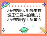 大兴安岭大朗哪里有焊工证复审的地方(大兴安岭焊工复审点)