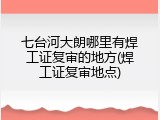七台河大朗哪里有焊工证复审的地方(焊工证复审地点)