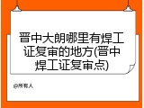 晋中大朗哪里有焊工证复审的地方(晋中焊工证复审点)