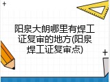 阳泉大朗哪里有焊工证复审的地方(阳泉焊工证复审点)