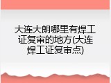 大连大朗哪里有焊工证复审的地方(大连焊工证复审点)