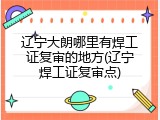 辽宁大朗哪里有焊工证复审的地方(辽宁焊工证复审点)