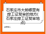 石家庄市大朗哪里有焊工证复审的地方(石家庄焊工证复审地点)