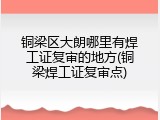 铜梁区大朗哪里有焊工证复审的地方(铜梁焊工证复审点)