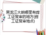 黑龙江大朗哪里有焊工证复审的地方(焊工证复审地点)