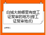 白城大朗哪里有焊工证复审的地方(焊工证复审地点)