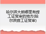 哈尔滨大朗哪里有焊工证复审的地方(哈尔滨焊工证复审)