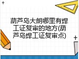 葫芦岛大朗哪里有焊工证复审的地方(葫芦岛焊工证复审点)