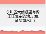 永川区大朗哪里有焊工证复审的地方(焊工证复审永川)