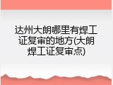 达州大朗哪里有焊工证复审的地方(大朗焊工证复审点)