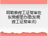 阿勒泰焊工证复审在东莞哪里办理(东莞焊工证复审点)