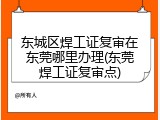 东城区焊工证复审在东莞哪里办理(东莞焊工证复审点)