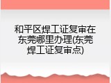 和平区焊工证复审在东莞哪里办理(东莞焊工证复审点)