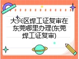 大兴区焊工证复审在东莞哪里办理(东莞焊工证复审)