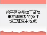 梁平区荆州焊工证复审在哪里考的(梁平焊工证复审地点)