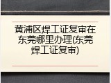 黄浦区焊工证复审在东莞哪里办理(东莞焊工证复审)