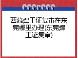西藏焊工证复审在东莞哪里办理(东莞焊工证复审)