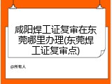 咸阳焊工证复审在东莞哪里办理(东莞焊工证复审点)