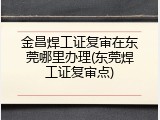 金昌焊工证复审在东莞哪里办理(东莞焊工证复审点)