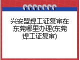 兴安盟焊工证复审在东莞哪里办理(东莞焊工证复审)
