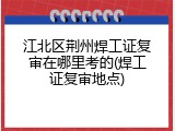 江北区荆州焊工证复审在哪里考的(焊工证复审地点)