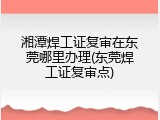 湘潭焊工证复审在东莞哪里办理(东莞焊工证复审点)